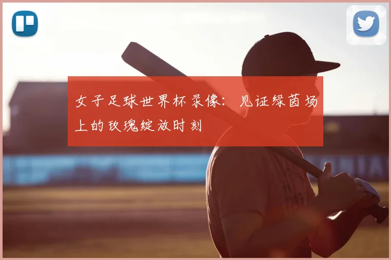 女子足球世界杯录像：见证绿茵场上的玫瑰绽放时刻