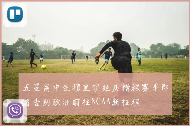 五星高中生穆里宁经历糟糕赛季即将告别欧洲前往NCAA新征程