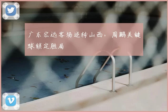 广东宏远客场逆转山西,周鹏关键球锁定胜局