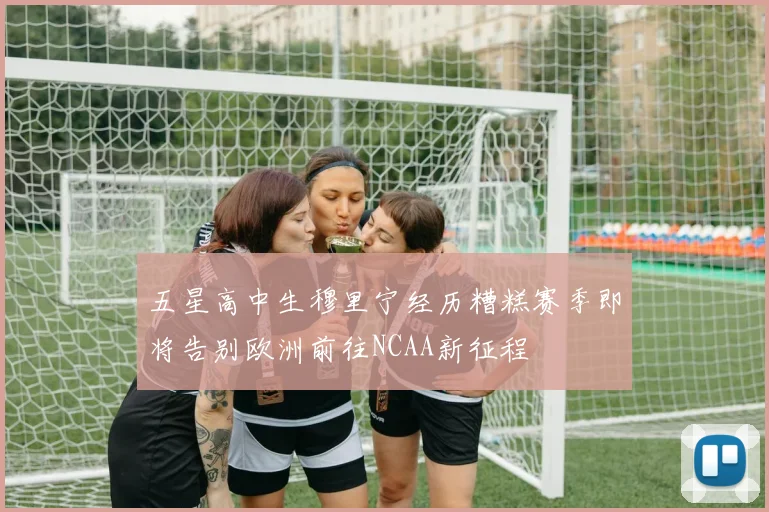 五星高中生穆里宁经历糟糕赛季即将告别欧洲前往NCAA新征程