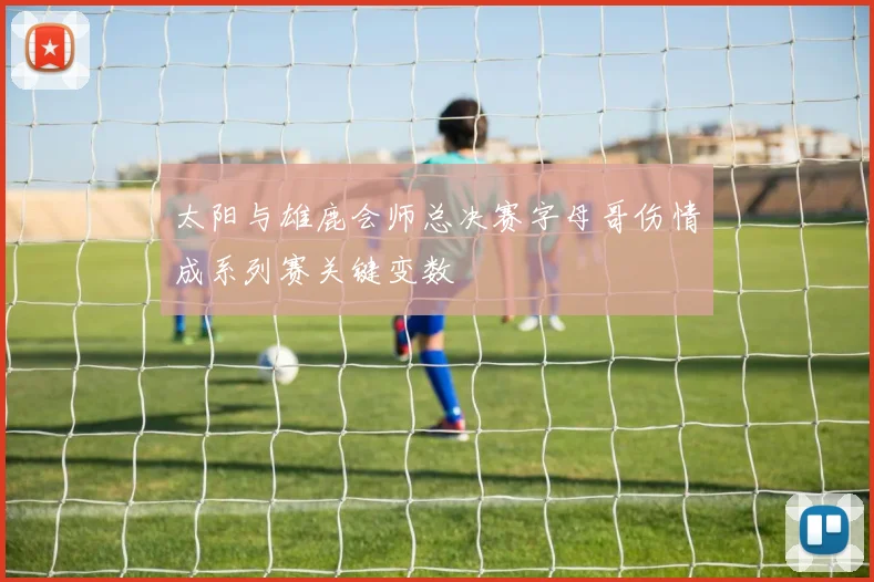 太阳与雄鹿会师总决赛字母哥伤情成系列赛关键变数