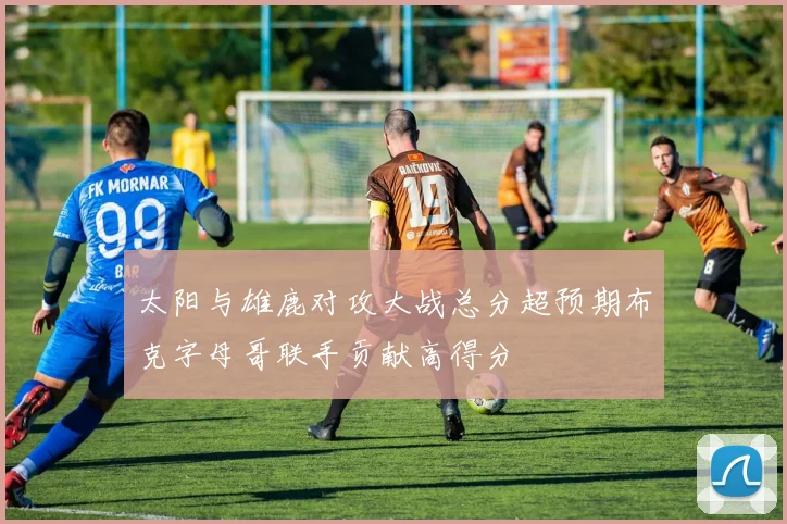 太阳与雄鹿对攻大战总分超预期布克字母哥联手贡献高得分