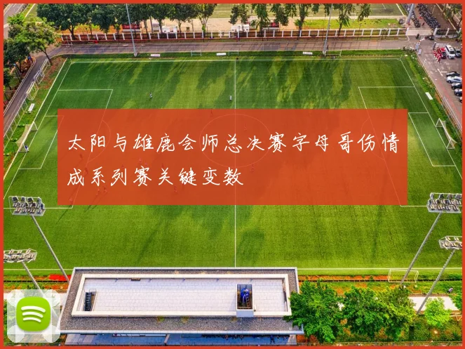 太阳与雄鹿会师总决赛字母哥伤情成系列赛关键变数