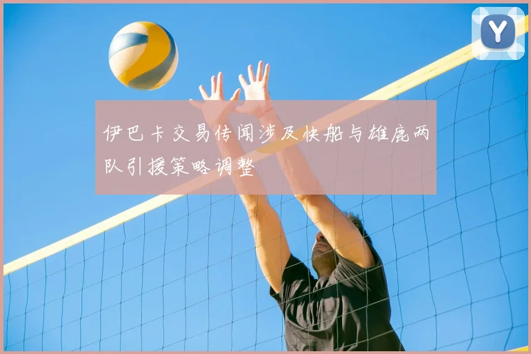 伊巴卡交易传闻涉及快船与雄鹿两队引援策略调整