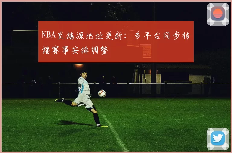 NBA直播源地址更新：多平台同步转播赛事安排调整