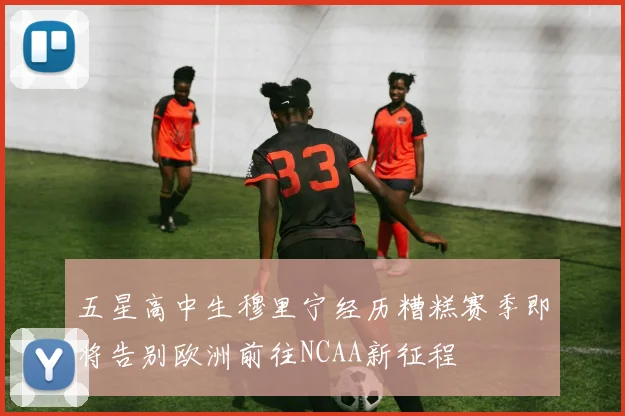 五星高中生穆里宁经历糟糕赛季即将告别欧洲前往NCAA新征程
