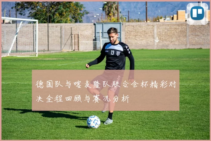 德国队与喀麦隆队联合会杯精彩对决全程回顾与赛况分析
