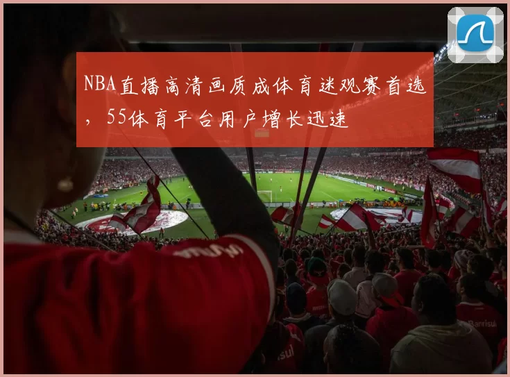 NBA直播高清画质成体育迷观赛首选，55体育平台用户增长迅速