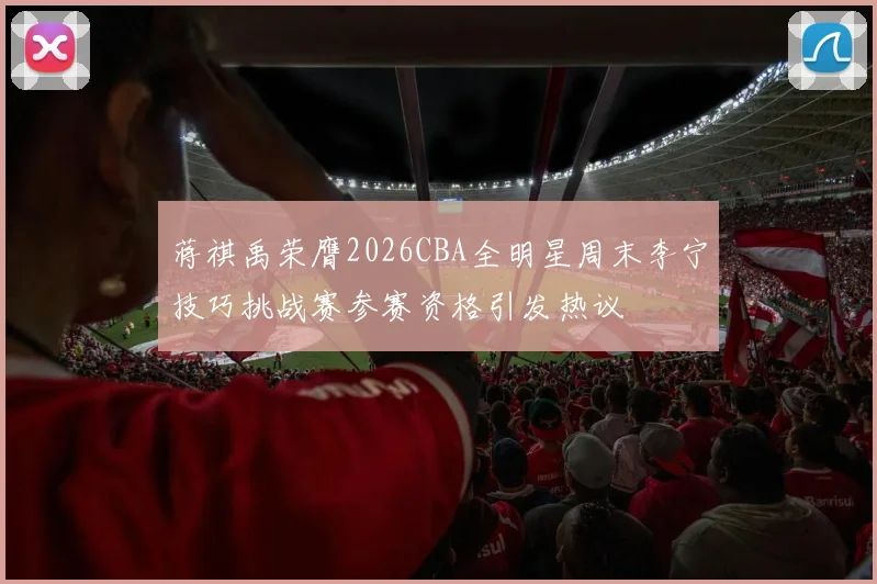 蒋祺禹荣膺2026CBA全明星周末李宁技巧挑战赛参赛资格引发热议