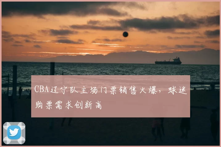 CBA辽宁队主场门票销售火爆，球迷购票需求创新高