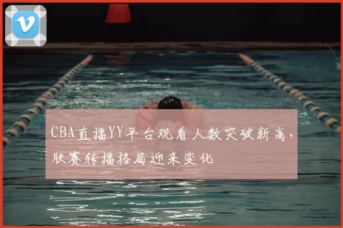 CBA直播YY平台观看人数突破新高，联赛转播格局迎来变化