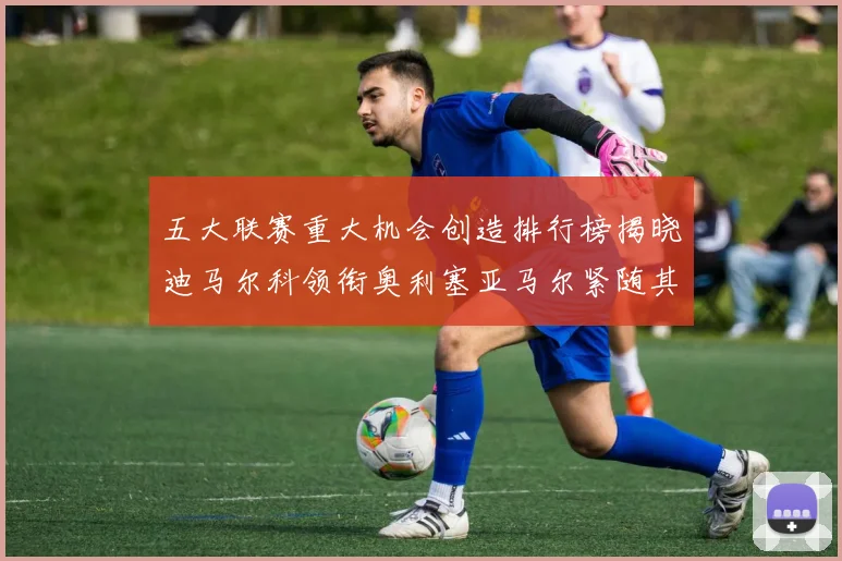 五大联赛重大机会创造排行榜揭晓迪马尔科领衔奥利塞亚马尔紧随其后