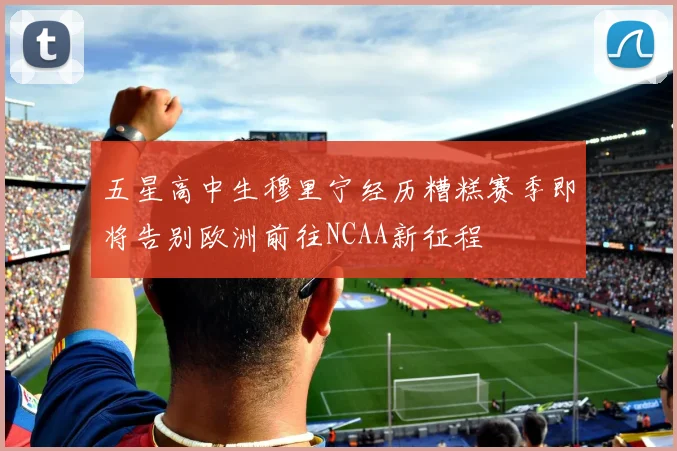 五星高中生穆里宁经历糟糕赛季即将告别欧洲前往NCAA新征程
