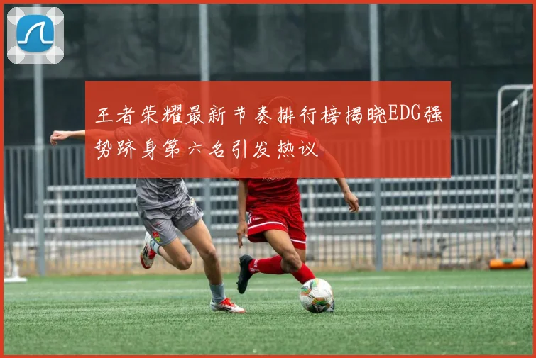 王者荣耀最新节奏排行榜揭晓EDG强势跻身第六名引发热议