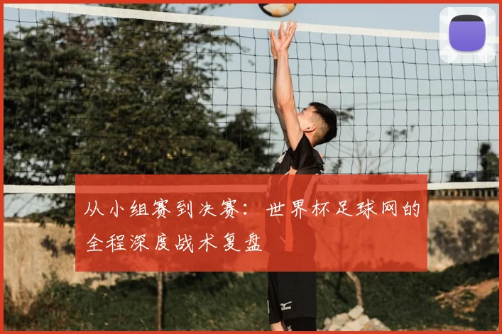 从小组赛到决赛：世界杯足球网的全程深度战术复盘