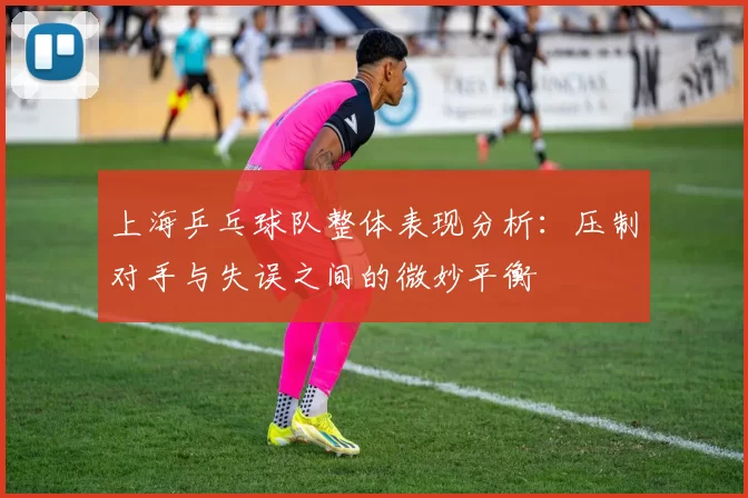 上海乒乓球队整体表现分析：压制对手与失误之间的微妙平衡