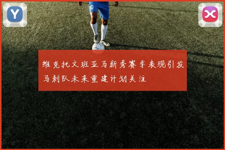 维克托文班亚马新秀赛季表现引发马刺队未来重建计划关注