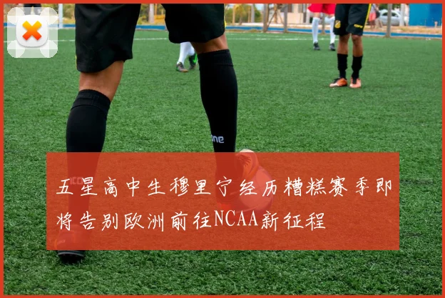 五星高中生穆里宁经历糟糕赛季即将告别欧洲前往NCAA新征程