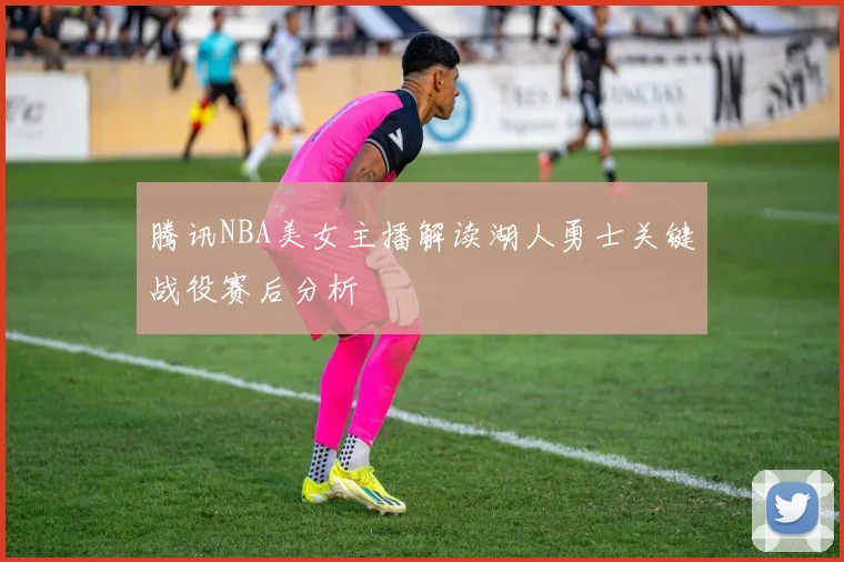腾讯NBA美女主播解读湖人勇士关键战役赛后分析