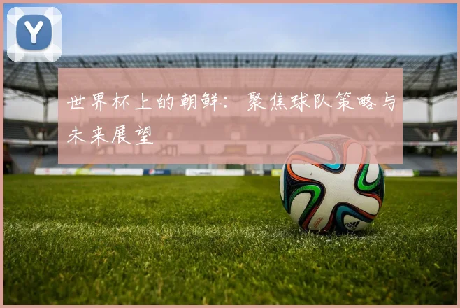 世界杯上的朝鲜：聚焦球队策略与未来展望