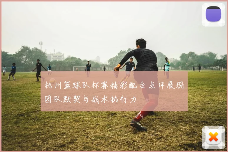杭州篮球队杯赛精彩配合点评展现团队默契与战术执行力