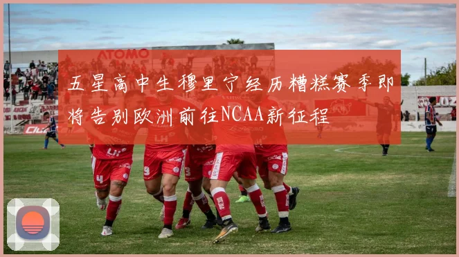 五星高中生穆里宁经历糟糕赛季即将告别欧洲前往NCAA新征程