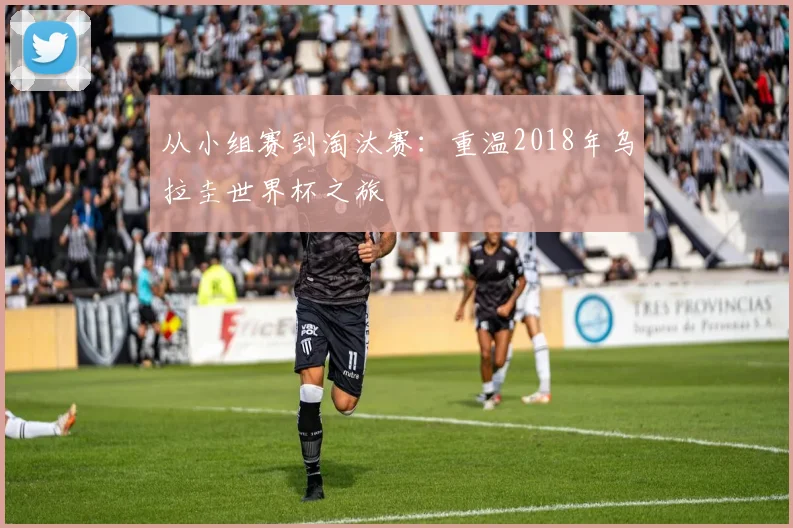 从小组赛到淘汰赛：重温2018年乌拉圭世界杯之旅