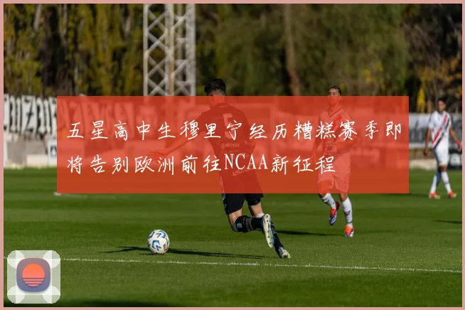 五星高中生穆里宁经历糟糕赛季即将告别欧洲前往NCAA新征程