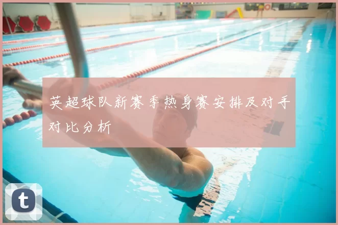 英超球队新赛季热身赛安排及对手对比分析