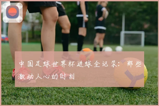 中国足球世界杯进球全记录：那些激动人心的时刻