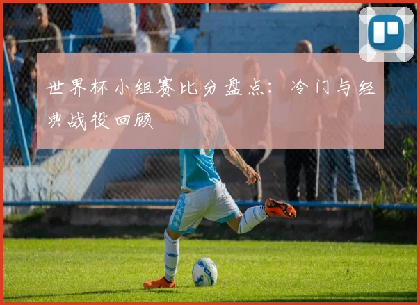 世界杯小组赛比分盘点：冷门与经典战役回顾