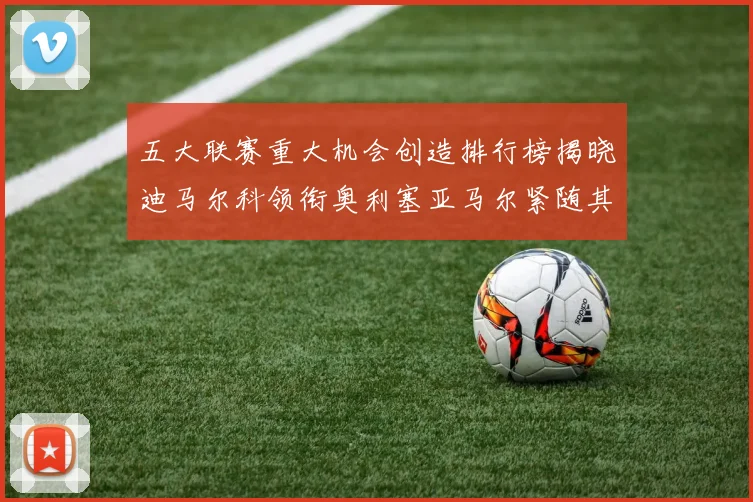 五大联赛重大机会创造排行榜揭晓迪马尔科领衔奥利塞亚马尔紧随其后