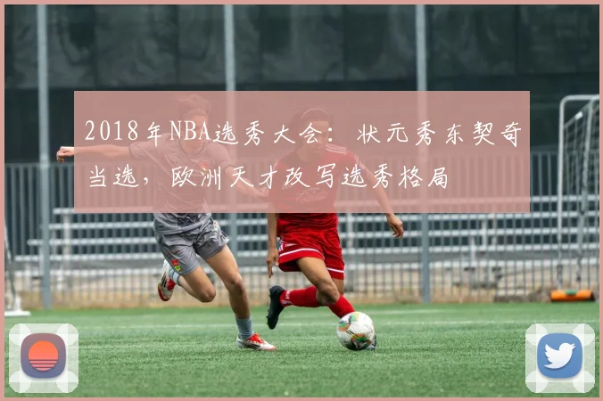 2018年NBA选秀大会：状元秀东契奇当选，欧洲天才改写选秀格局