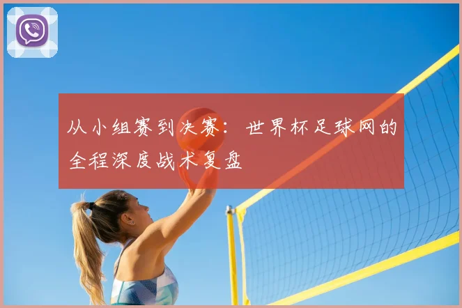 从小组赛到决赛：世界杯足球网的全程深度战术复盘