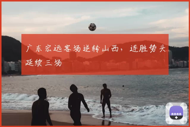 广东宏远客场逆转山西，连胜势头延续三场