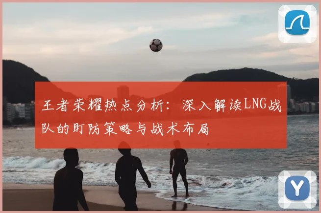 王者荣耀热点分析：深入解读LNG战队的盯防策略与战术布局