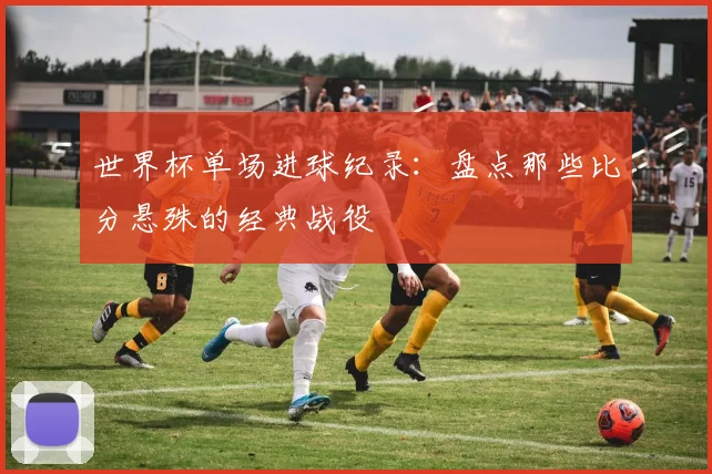 世界杯单场进球纪录:盘点那些比分悬殊的经典战役
