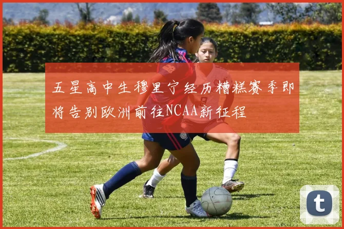 五星高中生穆里宁经历糟糕赛季即将告别欧洲前往NCAA新征程