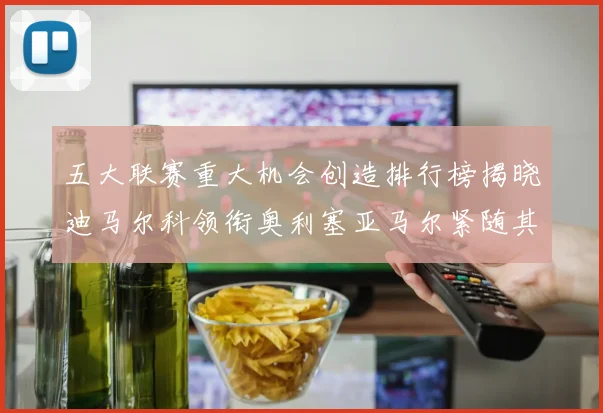 五大联赛重大机会创造排行榜揭晓迪马尔科领衔奥利塞亚马尔紧随其后