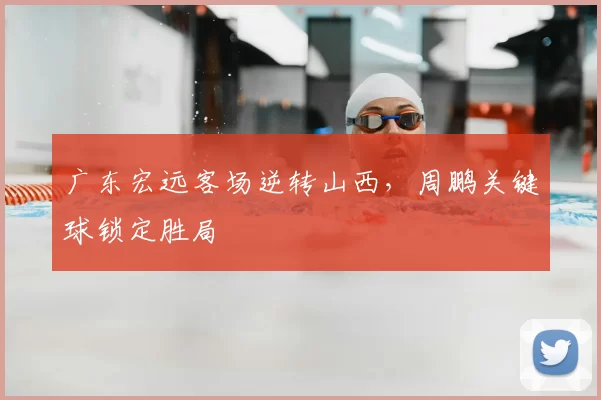 广东宏远客场逆转山西，周鹏关键球锁定胜局