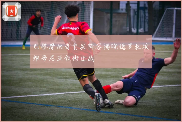 巴黎摩纳哥首发阵容揭晓德罗杜埃维蒂尼亚领衔出战