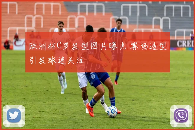 欧洲杯C罗发型图片曝光 赛场造型引发球迷关注