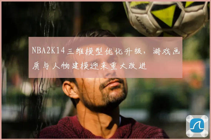 NBA2K14三维模型优化升级，游戏画质与人物建模迎来重大改进