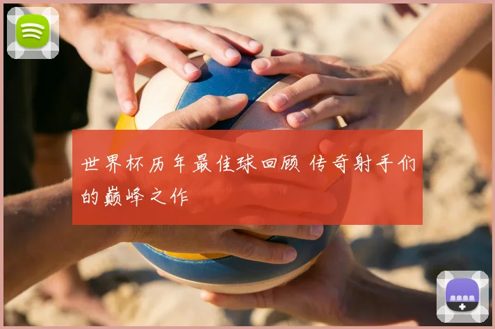 世界杯历年最佳球回顾 传奇射手们的巅峰之作
