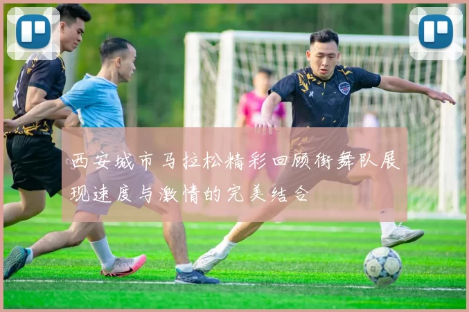 西安城市马拉松精彩回顾街舞队展现速度与激情的完美结合