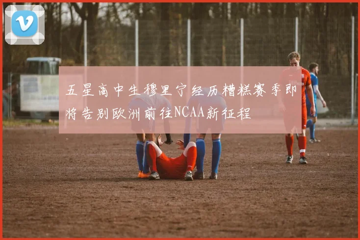五星高中生穆里宁经历糟糕赛季即将告别欧洲前往NCAA新征程