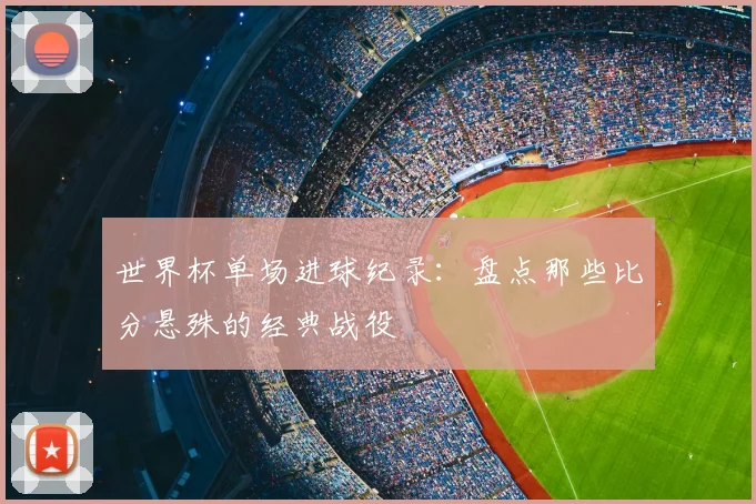 世界杯单场进球纪录：盘点那些比分悬殊的经典战役