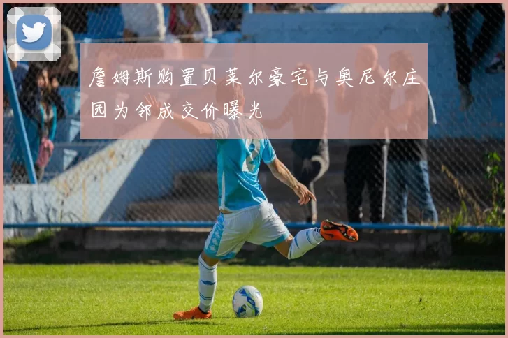 詹姆斯购置贝莱尔豪宅与奥尼尔庄园为邻成交价曝光