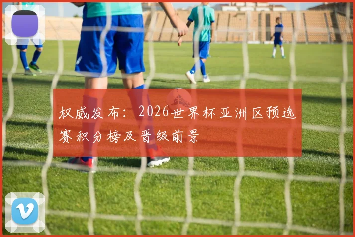 权威发布：2026世界杯亚洲区预选赛积分榜及晋级前景