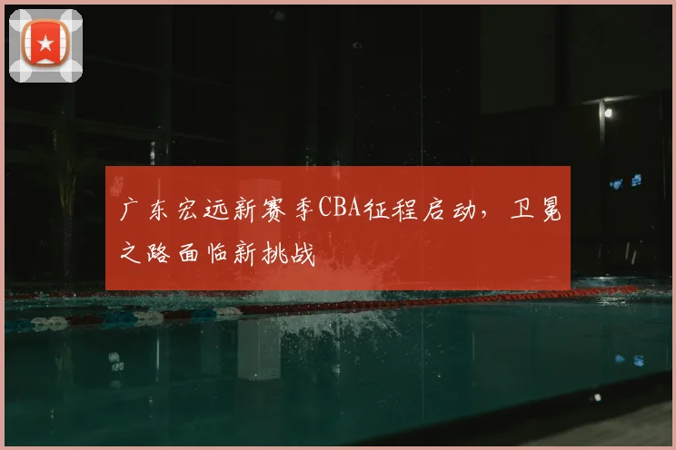 广东宏远新赛季CBA征程启动，卫冕之路面临新挑战
